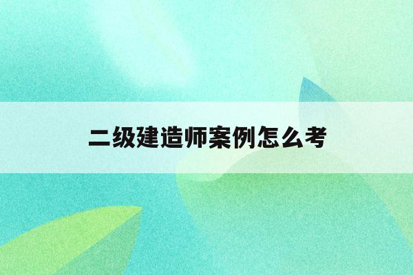  二级建造师案例怎么考_二级建造师案例考试改答题卡顺序